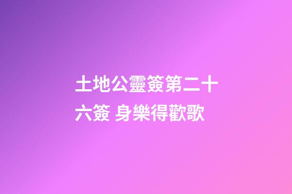 土地公靈簽第二十六簽 身樂得歡歌